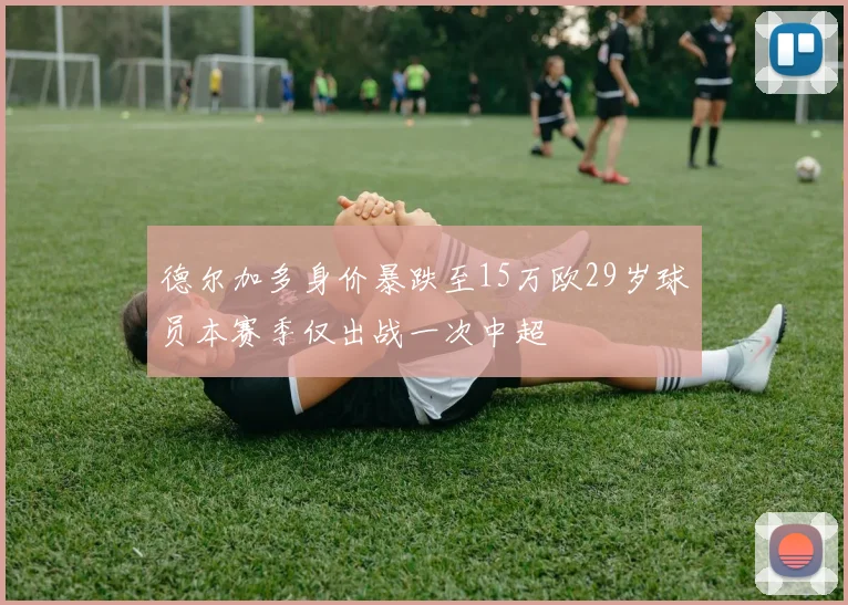 德尔加多身价暴跌至15万欧29岁球员本赛季仅出战一次中超