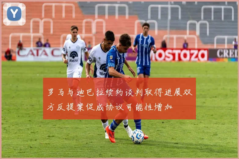 罗马与迪巴拉续约谈判取得进展双方反提案促成协议可能性增加