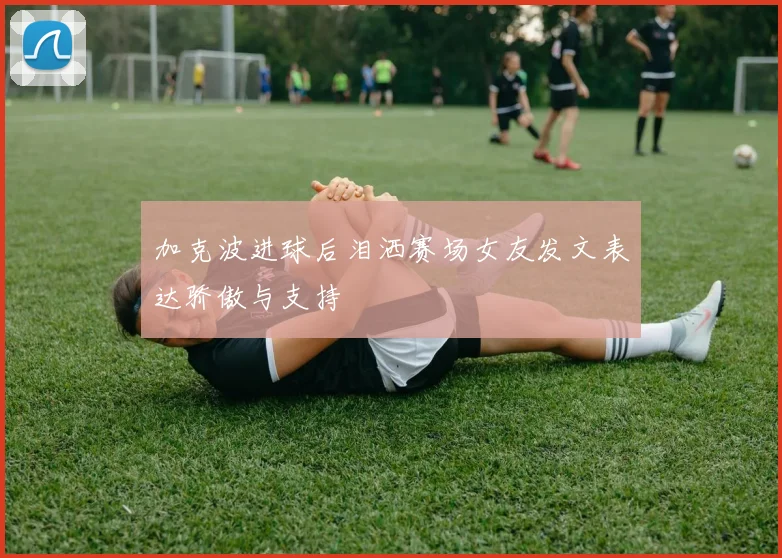 加克波进球后泪洒赛场女友发文表达骄傲与支持