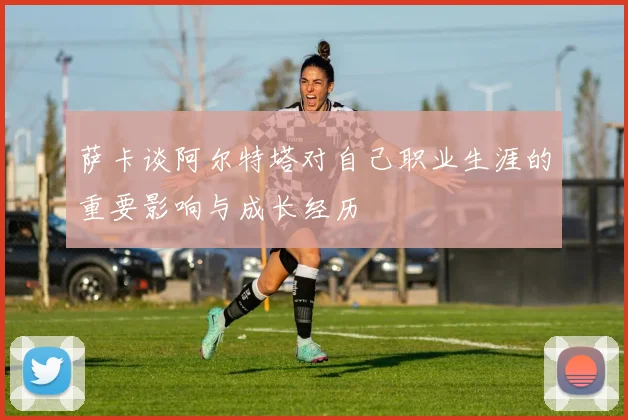 萨卡谈阿尔特塔对自己职业生涯的重要影响与成长经历