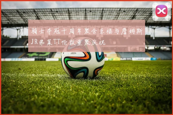 骑士夺冠十周年聚会乐福与詹姆斯JR弗莱TT伦敦重聚庆祝