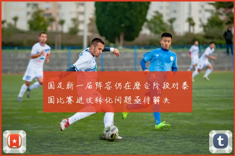 国足新一届阵容仍在磨合阶段对泰国比赛进攻转化问题亟待解决