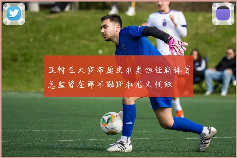 亚特兰大宣布庞皮利奥担任新体育总监曾在那不勒斯和尤文任职