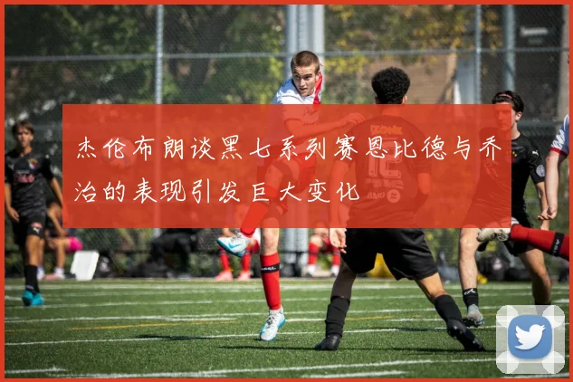 杰伦布朗谈黑七系列赛恩比德与乔治的表现引发巨大变化