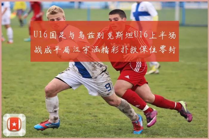 U16国足与乌兹别克斯坦U16上半场战成平局江宇涵精彩扑救保住零封纪录