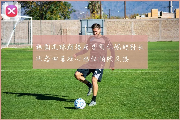 韩国足球新格局李刚仁崛起孙兴慜状态回落核心地位悄然交接