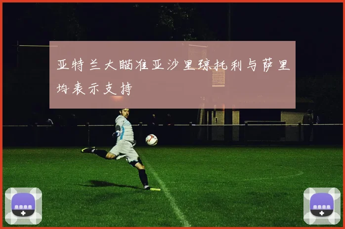亚特兰大瞄准亚沙里琼托利与萨里均表示支持