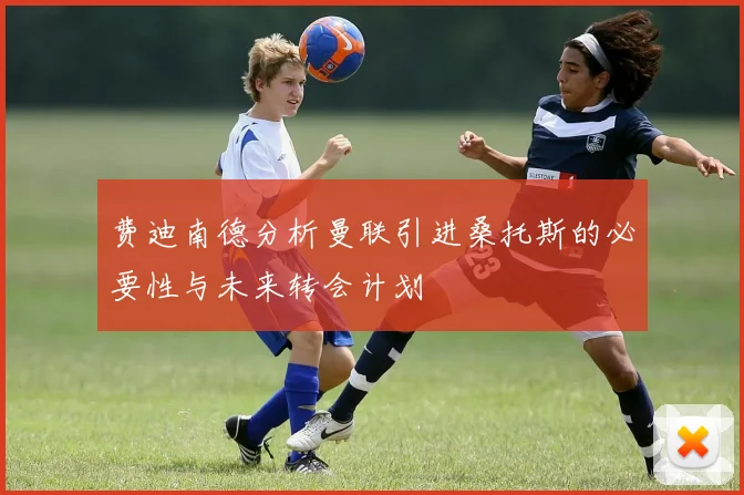 费迪南德分析曼联引进桑托斯的必要性与未来转会计划