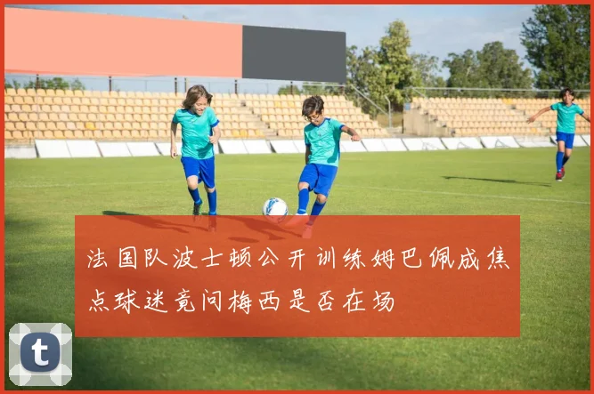 法国队波士顿公开训练姆巴佩成焦点球迷竟问梅西是否在场