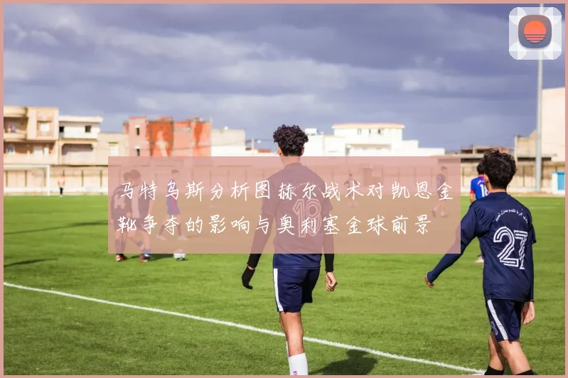 马特乌斯分析图赫尔战术对凯恩金靴争夺的影响与奥利塞金球前景