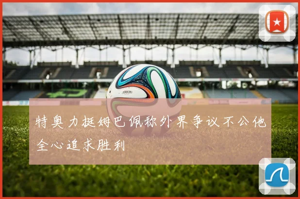 特奥力挺姆巴佩称外界争议不公他全心追求胜利