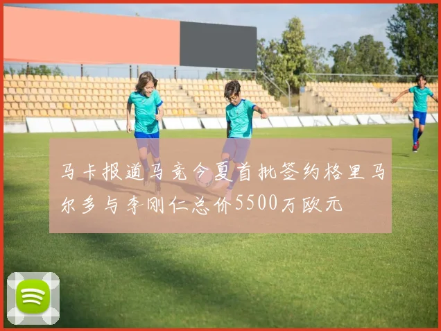 马卡报道马竞今夏首批签约格里马尔多与李刚仁总价5500万欧元
