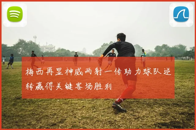 梅西再显神威两射一传助力球队逆转赢得关键客场胜利