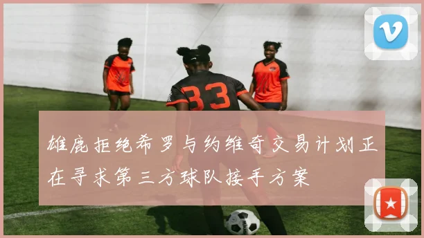 雄鹿拒绝希罗与约维奇交易计划正在寻求第三方球队接手方案