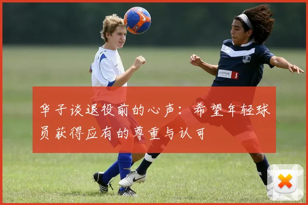 华子谈退役前的心声：希望年轻球员获得应有的尊重与认可