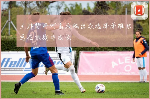 主帅赞冉珂嘉天赋出众选择泽维尔意在挑战与成长