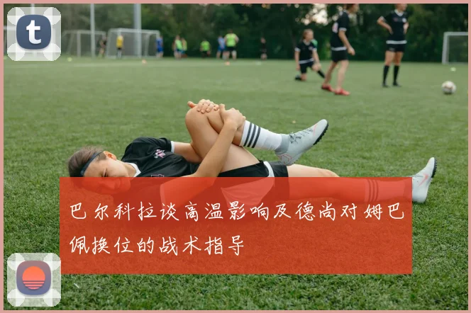巴尔科拉谈高温影响及德尚对姆巴佩换位的战术指导